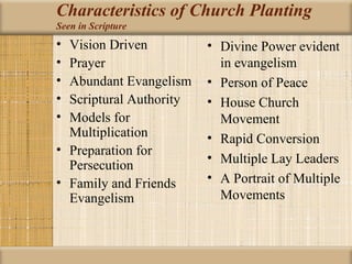 Characteristics of Church Planting
Seen in Scripture
• Vision Driven          • Divine Power evident
• Prayer                   in evangelism
• Abundant Evangelism    • Person of Peace
• Scriptural Authority   • House Church
• Models for               Movement
  Multiplication         • Rapid Conversion
• Preparation for
                         • Multiple Lay Leaders
  Persecution
• Family and Friends     • A Portrait of Multiple
  Evangelism               Movements
 