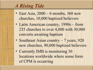 A Rising Tide
• East Asia, 2000 – 6 months, 360 new
  churches, 10,000 baptized believers
• Latin American country, 1990s – from
  235 churches to over 4,000 with 30,000
  converts awaiting baptism
• Southeast Asian country – 7 years, 920
  new churches, 90,000 baptized believers
• Currently IMB is monitoring 30
  locations worldwide where some form
  of CPM is occurring
 