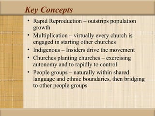 Key Concepts
• Rapid Reproduction – outstrips population
  growth
• Multiplication – virtually every church is
  engaged in starting other churches
• Indigenous – Insiders drive the movement
• Churches planting churches – exercising
  autonomy and to rapidly to control
• People groups – naturally within shared
  language and ethnic boundaries, then bridging
  to other people groups
 