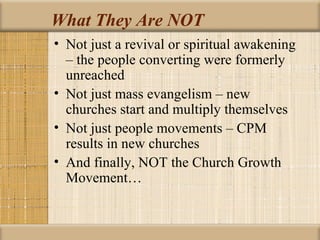 What They Are NOT
• Not just a revival or spiritual awakening
  – the people converting were formerly
  unreached
• Not just mass evangelism – new
  churches start and multiply themselves
• Not just people movements – CPM
  results in new churches
• And finally, NOT the Church Growth
  Movement…
 