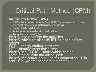  Critical Path Method (CPM)
• E I Du Pont de Nemours & Co. (1957) for construction of new
chemical plant and maintenance shut-down
• Deterministic task times
• Activity-on-node network construction
• Repetitive nature of jobs
 Identify and prioritise the activities
 Identify which activities MUST be done before
others
 EST – identify earliest start time
 LFT – identify latest finish time
 Identify the FLOAT – tasks which can be
completed outside the critical path
 Identify the critical path – points connecting ESTs
and LFTs (where these are the same)
 