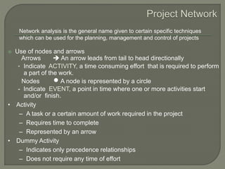  Use of nodes and arrows
Arrows  An arrow leads from tail to head directionally
• Indicate ACTIVITY, a time consuming effort that is required to perform
a part of the work.
Nodes  A node is represented by a circle
- Indicate EVENT, a point in time where one or more activities start
and/or finish.
Network analysis is the general name given to certain specific techniques
which can be used for the planning, management and control of projects
• Activity
– A task or a certain amount of work required in the project
– Requires time to complete
– Represented by an arrow
• Dummy Activity
– Indicates only precedence relationships
– Does not require any time of effort
 
