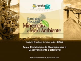 Instituto Brasileiro de Mineração –IBRAM
Tema: Contribuição da Mineração para o
Desenvolvimento Sustentável
Belo Horizonte-MG, 06 de junho de 2013
 