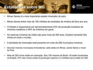 Estatísticas sobre MG
• Minas Gerais é o mais importante estado minerador do país;
• Minas Gerais extrai mais de 160 milhões de toneladas de minério de ferro por ano;
• O Estado é responsável por aproximadamente 53% da produção brasileira de
minerais metálicos e 29% de minérios em geral;
• As reservas mineiras de nióbio são para mais de 400 anos. Existem somente três
minas em todo o mundo;
• A atividade de mineração está presente em mais de 250 municípios mineiros;
• Dos dez maiores municípios mineradores, sete estão em Minas, sendo Itabira o maior
do País.
• Mais de 300 minas estão em operação. Das 100 maiores do Brasil, 40 estão localizadas
no Estado. 67% das minas classe A (produção superior a 3 milhões t/ano) estão em MG.
 