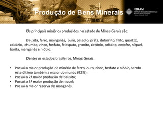 Produção de Bens Minerais
Os principais minérios produzidos no estado de Minas Gerais são:
Bauxita, ferro, manganês, ouro, paládio, prata, dolomito, filito, quartzo,
calcário, chumbo, zinco, fosfato, feldspato, granito, zircônio, cobalto, enxofre, níquel,
barita, manganês e nióbio.
Dentre os estados brasileiros, Minas Gerais:
• Possui a maior produção de minério de ferro, ouro, zinco, fosfato e nióbio, sendo
este último também a maior do mundo (92%);
• Possui a 2ª maior produção de bauxita;
• Possui a 3ª maior produção de níquel;
• Possui a maior reserva de manganês.
 