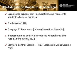 IBRAM-Instituto Brasileiro de Mineração
Organização privada, sem fins lucrativos, que representa
a Indústria Mineral Brasileira;
Fundado em 1976;
Congrega 226 empresas [mineração e não-mineração];
Representa mais de 85% da Produção Mineral Brasileira
(US$ 51 bilhões em 2012);
Escritório Central: Brasília – Filiais: Estados de Minas Gerais e
Pará;
 