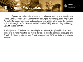 Empresas Produtoras
Dentre as principais empresas produtoras de bens minerais em
Minas Gerais, estão: Vale, Companhia Siderúrgica Nacional (CSN), AngloGold
Ashanti, Samarco, Usiminas, Votorantim, ArcelorMittal, Mineração Curimbaba,
V & M Mineração e Cia. Brasileira de Alumínio (CBA), Kinross, Jaguar Mining,
CBMM, Alcoa e MMX.
A Companhia Brasileira de Metalurgia e Mineração (CBMM) é o maior
complexo mínero-industrial de nióbio de todo o mundo, com sua produção em
Araxá. O nióbio produzido em Araxá responde por 75% de toda a produção
mundial.
 