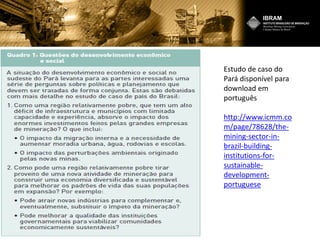 Estudo de caso do
Pará disponível para
download em
português
http://www.icmm.co
m/page/78628/the-
mining-sector-in-
brazil-building-
institutions-for-
sustainable-
development-
portuguese
 