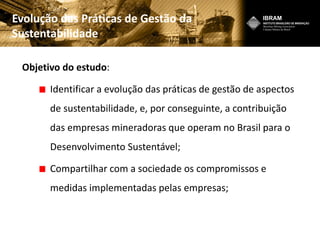 Evolução das Práticas de Gestão da
Sustentabilidade
Objetivo do estudo:
Identificar a evolução das práticas de gestão de aspectos
de sustentabilidade, e, por conseguinte, a contribuição
das empresas mineradoras que operam no Brasil para o
Desenvolvimento Sustentável;
Compartilhar com a sociedade os compromissos e
medidas implementadas pelas empresas;
 