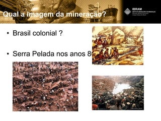 Qual a imagem da mineração?
• Brasil colonial ?
• Serra Pelada nos anos 80?
 