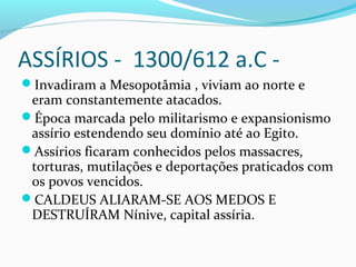 ASSÍRIOS - 1300/612 a.C -
Invadiram a Mesopotâmia , viviam ao norte e
eram constantemente atacados.
Época marcada pelo militarismo e expansionismo
assírio estendendo seu domínio até ao Egito.
Assírios ficaram conhecidos pelos massacres,
torturas, mutilações e deportações praticados com
os povos vencidos.
CALDEUS ALIARAM-SE AOS MEDOS E
DESTRUÍRAM Nínive, capital assíria.
 