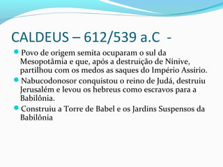 CALDEUS – 612/539 a.C -
Povo de origem semita ocuparam o sul da
Mesopotâmia e que, após a destruição de Nínive,
partilhou com os medos as saques do Império Assírio.
Nabucodonosor conquistou o reino de Judá, destruiu
Jerusalém e levou os hebreus como escravos para a
Babilônia.
Construiu a Torre de Babel e os Jardins Suspensos da
Babilônia
 