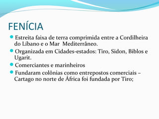 FENÍCIA
Estreita faixa de terra comprimida entre a Cordilheira
do Líbano e o Mar Mediterrâneo.
Organizada em Cidades-estados: Tiro, Sidon, Biblos e
Ugarit.
Comerciantes e marinheiros
Fundaram colônias como entrepostos comerciais –
Cartago no norte de África foi fundada por Tiro;
 