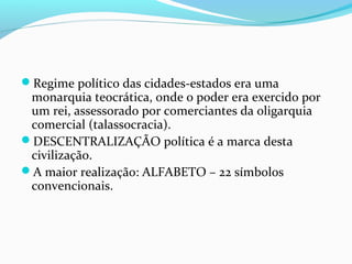 Regime político das cidades-estados era uma
monarquia teocrática, onde o poder era exercido por
um rei, assessorado por comerciantes da oligarquia
comercial (talassocracia).
DESCENTRALIZAÇÃO política é a marca desta
civilização.
A maior realização: ALFABETO – 22 símbolos
convencionais.
 