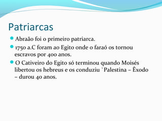 Patriarcas
Abraão foi o primeiro patriarca.
1750 a.C foram ao Egito onde o faraó os tornou
escravos por 400 anos.
O Cativeiro do Egito só terminou quando Moisés
libertou os hebreus e os conduziu `Palestina – Êxodo
– durou 40 anos.
 