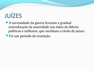 JUÍZES
A necessidade da guerra levaram a gradual
centralização da autoridade nas mãos de líderes
políticos e militares, que recebiam o título de juízes.
Foi um período de transição.
 