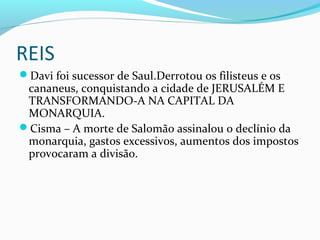 REIS
Davi foi sucessor de Saul.Derrotou os filisteus e os
cananeus, conquistando a cidade de JERUSALÉM E
TRANSFORMANDO-A NA CAPITAL DA
MONARQUIA.
Cisma – A morte de Salomão assinalou o declínio da
monarquia, gastos excessivos, aumentos dos impostos
provocaram a divisão.
 