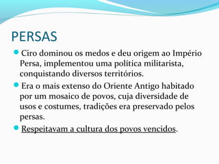 PERSAS
Ciro dominou os medos e deu origem ao Império
Persa, implementou uma política militarista,
conquistando diversos territórios.
Era o mais extenso do Oriente Antigo habitado
por um mosaico de povos, cuja diversidade de
usos e costumes, tradições era preservado pelos
persas.
Respeitavam a cultura dos povos vencidos.
 