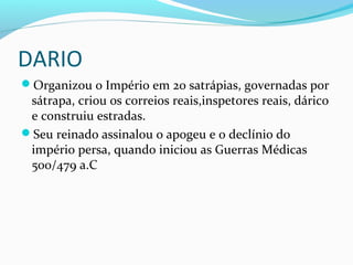 DARIO
Organizou o Império em 20 satrápias, governadas por
sátrapa, criou os correios reais,inspetores reais, dárico
e construiu estradas.
Seu reinado assinalou o apogeu e o declínio do
império persa, quando iniciou as Guerras Médicas
500/479 a.C
 