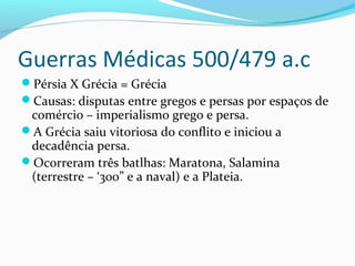 Guerras Médicas 500/479 a.c
Pérsia X Grécia = Grécia
Causas: disputas entre gregos e persas por espaços de
comércio – imperialismo grego e persa.
A Grécia saiu vitoriosa do conflito e iniciou a
decadência persa.
Ocorreram três batlhas: Maratona, Salamina
(terrestre – ‘300” e a naval) e a Plateia.
 