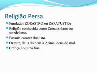 Religião Persa.
Fundador ZORASTRO ou ZARATUSTRA
Religião conhecida como Zoroastrismo ou
mazdeísmo.
Possuía caráter dualista.
Ormuz, deus do bem X Arimã, deus do mal.
Crença no juízo final.
 