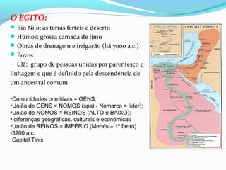 O EGITO:
Rio Nilo; as terras férteis e deserto
Húmos: grossa camada de limo
Obras de drenagem e irrigação (há 7000 a.c.)
Povos
- Clã: grupo de pessoas unidas por parentesco e
linhagem e que é definido pela descendência de
um ancestral comum.
•Comunidades primitivas = GENS;
•União de GENS = NOMOS (spat - Nomarca = líder);
•União de NOMOS = REINOS (ALTO e BAIXO);
• diferenças geográficas, culturais e econômicas
•União de REINOS = IMPÉRIO (Menés – 1º faraó)
-3200 a.c.
-Capital Tinis
 