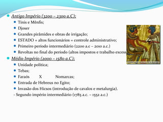 Antigo Império (3200 – 2300 a.C);
 Tínis e Mênfis;
 Djoser
 Grandes pirâmides e obras de irrigação;
 ESTADO + altos funcionários = controle administrativo;
 Primeiro período intermediário (2200 a.c – 2010 a.c.)
 Revoltas no final do período (altos impostos e trabalho excessivo);
Médio Império (2000 – 1580 a.C);
 Unidade política;
 Tebas;
 Faraós X Nomarcas;
 Entrada de Hebreus no Egito;
 Invasão dos Hicsos (introdução de cavalos e metalurgia).
- Segundo império intermediário (1785 a.c. – 1552 a.c.)
 