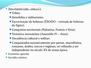 Novo Império (1582 – 1069 a.C);
Tebas;
Xenofobia e militarismo;
Escravização de hebreus (ÊXODO – retirada de hebreus
do Egito);
Conquistas territoriais (Palestina, Fenícia e Síria);
Tentativa monoteísta (Amenófis IV – Aton);
Decadência cultural e militar;
Conquistados sucessivamente por persas, macedônios,
romanos, árabes, turcos e ingleses, só voltando a ser
independente no século XX de nossa época.
Economia: agrícola;
Servidão coletiva;
 
