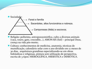 Sociedade:
Religião: políteísta, antropozoomórfica, culto a diversos animais
(vaca, touro, gato, crocodilo...), AMON-RÁ (Sol) – principal Deus,
crença na vida pós-morte;
Cultura: conhecimentos de medicina, anatomia, técnicas de
mumificação, calendário solar com o ano dividido em 12 meses de
30 dias, arquitetura grandiosa especializando-se em obras
hidráulicas e religiosas, pintura sem utilização de perspectiva,
escrita de 3 tipos: HIEROGLÍFICA, HIERÁTICA e DEMÓTICA.
Faraó e família
Sacerdotes, altos funcionários e nobreza.
Camponeses (felás) e escravos.
 