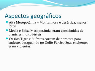 Aspectos geográficos
Alta Mesopotâmia – Montanhosa e desértica, menos
fértil.
Média e Baixa Mesopotâmia, eram constituídas de
planícies muito férteis.
Os rios Tigre e Eufrates correm de noroeste para
sudeste, desaguando no Golfo Pérsico.Suas enchentes
eram violentas.
 