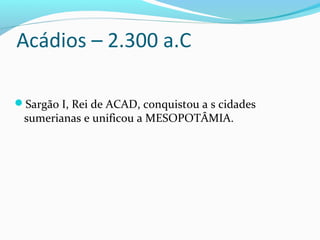 Acádios – 2.300 a.C
Sargão I, Rei de ACAD, conquistou a s cidades
sumerianas e unificou a MESOPOTÂMIA.
 