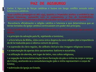 PAZ DE AGSBURGO
 Carlos V ligou-se às forças católicas e houve um longo conflito armado entre
luteranos e católicos.
 Esse conflito prolongou-se até 1555, quando o imperador aceitou a existência das
Igrejas luteranas, assinando com os protestantes a Paz de AUGSBURGO,
concedendo a cada príncipe o direito de escolher as religião de seu principado.
 Reconhecia oficialmente a religião católica e luterana e que determinava que as
terras tomadas da igreja católica continuassem em poder dos príncipes;
 1530, a Confissão de AUGSBURGO fundamentou a doutrina luterana. Seu conteúdo
incluía:
• o princípio da salvação pela fé, rejeitando o tomismo;
• a livre leitura da Bíblia, vista como único dogma da nova religião (daí a importância
de tê-la traduzida para o idioma comum do povo);
• a supressão do clero regular, do celibato clerical e das imagens religiosas ícones);
• a manutenção de apenas dois sacramentos: batismo e eucaristia;
• a utilização do alemão, em lugar do latim, nos cultos religiosos;
• a negação da transubstanciação (trans formação do pão e vinho no corpo e sangue
de Cristo), aceitando-se a consubstanciação (pão e vinho representam o corpo de
Cristo);
• submissão da Igreja ao Estado.
 