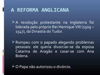 A REFORMA ANGLICANA
 A revolução protestante na Inglaterra foi
liderada pelo próprio Rei Henrique VIII (1509 –
1547), da Dinastia do Tudor.
 Rompeu com o papado alegando problemas
pessoais: ele queria divorciar-se da esposa
Catarina de Aragão e casar-se com Ana
Bolena.
 O Papa não autorizou o divórcio.
 