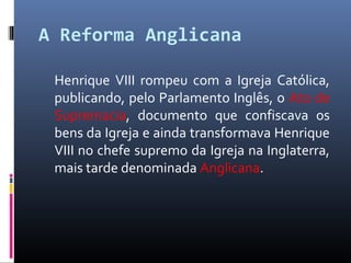 A Reforma Anglicana
Henrique VIII rompeu com a Igreja Católica,
publicando, pelo Parlamento Inglês, o Ato de
Supremacia, documento que confiscava os
bens da Igreja e ainda transformava Henrique
VIII no chefe supremo da Igreja na Inglaterra,
mais tarde denominada Anglicana.
 