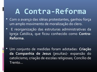 A Contra-Reforma
 Com o avanço das idéias protestantes, ganhou força
um amplo movimento de moralização do clero.
 E reorganização das estruturas administrativas da
Igreja Católica, que ficou conhecido como Contra-
Reforma.
 Um conjunto de medidas foram adotadas: Criação
da Companhia de Jesus (jesuítas)- expansão do
catolicismo; criação de escolas religiosas; Concílio de
Trento...
 