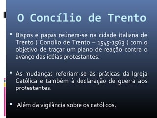 O Concílio de Trento
 Bispos e papas reúnem-se na cidade italiana de
Trento ( Concílio de Trento – 1545-1563 ) com o
objetivo de traçar um plano de reação contra o
avanço das idéias protestantes.
 As mudanças referiam-se às práticas da Igreja
Católica e também à declaração de guerra aos
protestantes.
 Além da vigilância sobre os católicos.
 