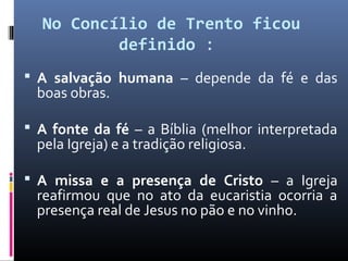No Concílio de Trento ficou
definido : 
 A salvação humana – depende da fé e das
boas obras.
 A fonte da fé – a Bíblia (melhor interpretada
pela Igreja) e a tradição religiosa.
 A missa e a presença de Cristo – a Igreja
reafirmou que no ato da eucaristia ocorria a
presença real de Jesus no pão e no vinho.
 