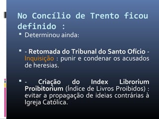 No Concílio de Trento ficou
definido : 
 Determinou ainda:
 - Retomada do Tribunal do Santo Ofício -
Inquisição : punir e condenar os acusados
de heresias.
 - Criação do Index Librorium
Proibitorium (Índice de Livros Proibidos) :
evitar a propagação de ideias contrárias à
Igreja Católica.
 