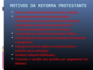 MOTIVOS DA REFORMA PROTESTANTE
 Tenso o relacionamento entre os reis e a Igreja;
 O questionamento por parte dos Estados
Centralizados de o papa receber tributos feudais
provenientes das vastas extensões de terra
controladas pela Igreja em toda a Europa;
 Os membros do clero tinham amantes e filhos;
 Condenação da cobrança de juros pelos comerciantes
e banqueiros;
 A Igreja via no livre-arbítrio e nas boas obras o
caminho para a salvação;
 Vendiam relíquias falsificadas;
 Trocavam o perdão dos pecados por pagamento em
dinheiro.
 