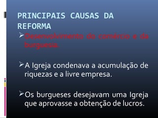PRINCIPAIS CAUSAS DA
REFORMA
Desenvolvimento do comércio e da
burguesia.
A Igreja condenava a acumulação de
riquezas e a livre empresa.
Os burgueses desejavam uma Igreja
que aprovasse a obtenção de lucros.
 