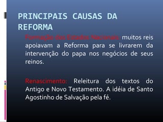 PRINCIPAIS CAUSAS DA
REFORMA
Formação dos Estados Nacionais: muitos reis
apoiavam a Reforma para se livrarem da
intervenção do papa nos negócios de seus
reinos.
Renascimento: Releitura dos textos do
Antigo e Novo Testamento. A idéia de Santo
Agostinho de Salvação pela fé.
 