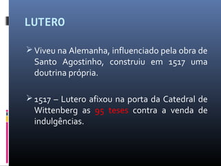 LUTERO
 Viveu na Alemanha, influenciado pela obra de
Santo Agostinho, construiu em 1517 uma
doutrina própria.
 1517 – Lutero afixou na porta da Catedral de
Wittenberg as 95 teses contra a venda de
indulgências.
 