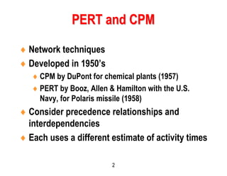 2
 Network techniques
 Developed in 1950’s
 CPM by DuPont for chemical plants (1957)
 PERT by Booz, Allen & Hamilton with the U.S.
Navy, for Polaris missile (1958)
 Consider precedence relationships and
interdependencies
 Each uses a different estimate of activity times
PERT and CPM
 