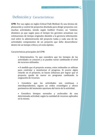CRITICO
CPM: Por sus siglas en ingles Critical Path Method. Es una técnica de
planeación y control de proyectos diseñada para dirigir proyectos con
muchas actividades, siendo según Gaithier Frazier, un “sistema
dinámico ya que según pasa el tiempo los gerentes actualizan sus
estimaciones de tiempo originales dándole a la gerencia información
real sobre la administración del proyecto todas y cada una de las
actividades componentes de un proyecto que debe desarrollarse
dentro de un tiempo crítico y al costo óptimo.
Definicion y Características
CAP I – INTRODUCCION AL METODO DE CAMINO CRITICO
Características principales del CPM:
• Determinativo. Ya que considera que los tiempos de las
actividades se conocen y se pueden variar cambiando el nivel
de recursos utilizados.
• A medida que el proyecto avanza, estos estimados se utilizan
para controlar y monitorear el progreso. Si ocurre algún
retardo en el proyecto, se hacen esfuerzos por lograr que el
proyecto quede de nuevo en programa cambiando la
asignación de recursos.
• Considera que las actividades son continuas e
interdependientes, siguen un orden cronológico y ofrece
parámetros del momento oportuno del inicio de la actividad.
• Considera tiempos normales y acelerados de una
determinada actividad, según la cantidad de recursos aplicados
en la misma.
 