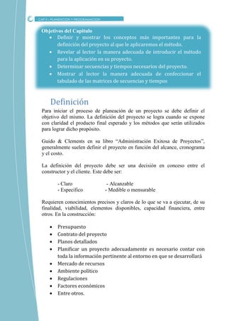 Objetivos del Capitulo
 Definir y mostrar los conceptos más importantes para la
definición del proyecto al que le aplicaremos el método.
 Revelar al lector la manera adecuada de introducir el método
para la aplicación en su proyecto.
 Determinar secuencias y tiempos necesarios del proyecto.
 Mostrar al lector la manera adecuada de confeccionar el
tabulado de las matrices de secuencias y tiempos
Para iniciar el proceso de planeación de un proyecto se debe definir el
objetivo del mismo. La definición del proyecto se logra cuando se expone
con claridad el producto final esperado y los métodos que serán utilizados
para lograr dicho propósito.
Guido & Clements en su libro “Administración Exitosa de Proyectos”,
generalmente suelen definir el proyecto en función del alcance, cronograma
y el costo.
La definición del proyecto debe ser una decisión en conceso entre el
constructor y el cliente. Este debe ser:
- Claro - Alcanzable
- Específico - Medible o mensurable
Requieren conocimientos precisos y claros de lo que se va a ejecutar, de su
finalidad, viabilidad, elementos disponibles, capacidad financiera, entre
otros. En la construcción:
 Presupuesto
 Contrato del proyecto
 Planos detallados
 Planificar un proyecto adecuadamente es necesario contar con
toda la información pertinente al entorno en que se desarrollará
 Mercado de recursos
 Ambiente político
 Regulaciones
 Factores económicos
 Entre otros.
CAP II – PLANEACION Y PROGRAMACION
Definicion
 