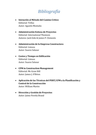 Bibliografía
 Iniciación al Método del Camino Critico
Editorial: Trillas
Autor: Agustín Montaño
 Administración Exitosa de Proyectos
Editorial: International Thomson
Autores: Jack Gido & James P. Clements
 Administración de la Empresa Constructora
Editorial: Limusa
Autor: Suarez Salazar
 Costos y Tiempo en Edificación
Editorial: Limusa
Autor: Suarez Salazar
 CPM in Construction Management
Editorial: Mc Graw Hill
Autor: James J. O’Brien
 Aplicación de las Técnicas del PERT/CPM a la Planificación y
Control de la Construcción
Autor: William Martin
 Dirección y Gestión de Proyectos
Autor: Jaime Pereña Brand
 
