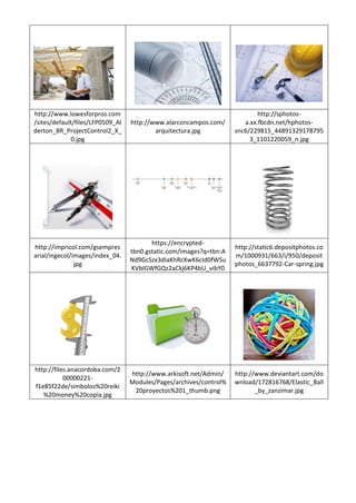 http://www.lowesforpros.com
/sites/default/files/LFP0509_Al
derton_BR_ProjectControl2_X_
0.jpg
http://www.alarconcampos.com/
arquitectura.jpg
http://sphotos-
a.xx.fbcdn.net/hphotos-
snc6/229815_44891329178795
3_1101220059_n.jpg
http://impricol.com/gsempres
arial/ingecol/images/index_04.
jpg
https://encrypted-
tbn0.gstatic.com/images?q=tbn:A
Nd9GcSzx3dIaKhRcXwK6cId0fWSu
KVbIGWfGQz2aCkj6KP4bU_vibY0
http://static6.depositphotos.co
m/1000931/663/i/950/deposit
photos_6637792-Car-spring.jpg
http://files.anacordoba.com/2
00000221-
f1e85f22de/simbolos%20reiki
%20money%20copia.jpg
http://www.arkisoft.net/Admin/
Modules/Pages/archives/control%
20proyectos%201_thumb.png
http://www.deviantart.com/do
wnload/172816768/Elastic_Ball
_by_zanzimar.jpg
 
