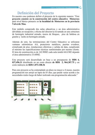CRITICO
CAP II – PLANEACION Y PROGRAMACION
En nuestro caso podemos definir el proyecto de la siguiente manera: “Este
proyecto consiste en la construcción del centro educativo Motocross
para nivel básico primario en la localidad de Motocross en la provincia
Valverde Mao.
Este módulo comprende dos aulas educativas y un área administrativa
(divididas en recepción y oficina del director/a) levantada en una estructura
de hormigón industrial armado, muros de bloques, piso de baldosa en
granito y techo en hormigón armado.
Además de esto, las terminaciones del Centro Educativo se utilizaran
ventanas salomónicas AA, protectores metálicos, puertas everdoor,
cristalizado de piso, instalaciones eléctricas y salidas de data, cumpliendo
al máximo las especificaciones técnicas suministrados por nuestro cliente.
El área de construcción es de 162.90M2 cada aula tendrá 64.61M2 dejando
el área administrativa 33.68M2.
Este proyecto será desarrollado en base a un presupuesto de RD$ 4,
037,496.11 distribuido en un costo directo de RD$ 2, 964,387.75 y un
costo indirecto de RD$ 1.073.108.36
Para este proyecto se ha contemplado un plazo no mayor a 4 meses, nuestra
programación nos arrojó un lapso de 83 días, que puede variar acorde a las
necesidades reales luego de haber realizado una programación adecuada.”
Definicion del Proyecto
 