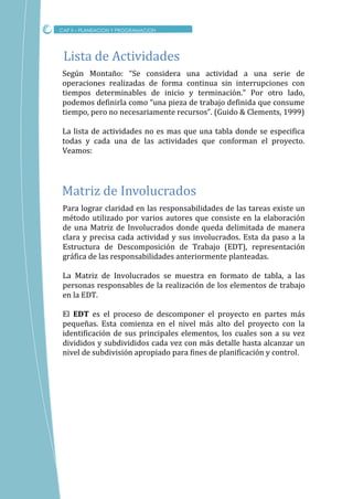 Según Montaño: “Se considera una actividad a una serie de
operaciones realizadas de forma continua sin interrupciones con
tiempos determinables de inicio y terminación.” Por otro lado,
podemos definirla como “una pieza de trabajo definida que consume
tiempo, pero no necesariamente recursos”. (Guido & Clements, 1999)
La lista de actividades no es mas que una tabla donde se especifica
todas y cada una de las actividades que conforman el proyecto.
Veamos:
CAP II – PLANEACION Y PROGRAMACION
Lista de Actividades
Para lograr claridad en las responsabilidades de las tareas existe un
método utilizado por varios autores que consiste en la elaboración
de una Matriz de Involucrados donde queda delimitada de manera
clara y precisa cada actividad y sus involucrados. Esta da paso a la
Estructura de Descomposición de Trabajo (EDT), representación
gráfica de las responsabilidades anteriormente planteadas.
La Matriz de Involucrados se muestra en formato de tabla, a las
personas responsables de la realización de los elementos de trabajo
en la EDT.
El EDT es el proceso de descomponer el proyecto en partes más
pequeñas. Esta comienza en el nivel más alto del proyecto con la
identificación de sus principales elementos, los cuales son a su vez
divididos y subdivididos cada vez con más detalle hasta alcanzar un
nivel de subdivisión apropiado para fines de planificación y control.
Matriz de Involucrados
 