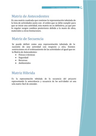 CRITICO
CAP II – PLANEACION Y PROGRAMACION
Es una matriz cuadrada que contiene la representación tabulada de
la lista de actividades junto con el orden que se debe cumplir para
que se inicie una actividad, esta matriz no es definitiva, ya que por
lo regular surgen cambios posteriores debido a la mano de obra,
materiales u otras limitaciones.
Matriz de Antecedentes
Es la representación tabulada de la secuencia del proyecto
representando la antecedencia y secuencia de las actividades en una
sola matriz fácil de entender.
Matriz Hibrida
Se puede definir como una representación tabulada de la
sucesión de una actividad con respecto a otra. Existen
restricciones en el ordenamiento de las actividades al igual que en
la Matriz de Antecedentes:
 Físicas o técnicas
 Seguridad
 Recursos
 Ambientales
Matriz de Secuencia
 